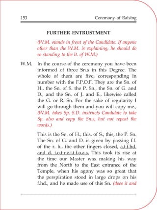 153
FURTHER ENTRUSTMENT
W.M. In the course of the ceremony you have been
informed of three Sn.s in this Degree. The
whole of them are five, corresponding in
number with the F.P.O.F. They are the Sn. of
H., the Sn. of S. the P. Sn., the Sn. of G. and
D., and the Sn. of J. and E., likewise called
the G. or R. Sn. For the sake of regularity I
will go through them and you will copy me.,
This is the Sn. of H.; this, of S.; this, the P. Sn.
The Sn. of G. and D. is given by passing f.f.
of the r. h., the other fingers closed, a.t.f.hd.
and d. i.o.t.r.e.i.t.f.o.a.s. This took its rise at
the time our Master was making his way
from the North to the East entrance of the
Temple, when his agony was so great that
the perspiration stood in large drops on his
f.hd., and he made use of this Sn.
(W.M. stands in front of the Candidate. If anyone
other than the W.M. is explaining, he should do
so standing to the lt. of W.M.)
(W.M. takes Sp. S.D. instructs Candidate to take
Sp. also and copy the Sn.s, but not repeat the
words.)
(does it and
Ceremony of Raising
 
