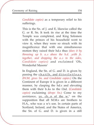154
Candidate copies)
(does it by
throwing up b. a..s above the h.d. ,with fs.
together, and dropping the a..s to the sides,
Candidate copies)
(W.M. gives Sn. and Candidate copies.)
(Candidate
copies) (drops Sn.)
as a temporary relief to his
sufferings.
This is the Sn. of J. and E, likewise called the
G. or R. Sn. It took its rise at the time the
Temple was completed, and King Solomon
with the princes of his household went to
view it, when they were so struck with its
magnificence that with one simultaneous
motion they raised their hd.s thus
and exclaimed 'Oh,
Wonderful Masons'
In England, the Sn. of G. and D. is given by
passing the r.h.a.t.f.h., and d.i.t.o.t.l.e.t.f.o.a.s.
On the
Continent of Europe it is given in a different
manner, by clasping the hd.s and elevating
them with their b..ks to the f.hd.
exclaiming Come to my
assistance, ye. ch...n of the w." on the
supposition that all M.M.s are brothers to
H.A., who was a w's son. In certain parts of
Scotland, Ireland, and the States of America,
the Sn. of G. and D. is given in a still
Ceremony of Raising
 