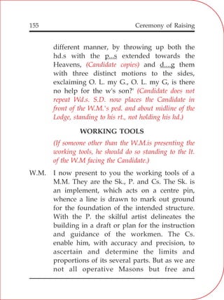 155
different manner, by throwing up both the
hd.s with the p...s extended towards the
Heavens, and d....g them
with three distinct motions to the sides,
exclaiming O. L. my G., O. L. my G, is there
no help for the w's son?'
WORKING TOOLS
W.M. I now present to you the working tools of a
M.M. They are the Sk., P. and Cs. The Sk. is
an implement, which acts on a centre pin,
whence a line is drawn to mark out ground
for the foundation of the intended structure.
With the P. the skilful artist delineates the
building in a draft or plan for the instruction
and guidance of the workmen. The Cs.
enable him, with accuracy and precision, to
ascertain and determine the limits and
proportions of its several parts. But as we are
not all operative Masons but free and
(Candidate copies)
(Candidate does not
repeat Wd.s. S.D. now places the Candidate in
front of the W.M.'s ped. and about midline of the
Lodge, standing to his rt., not holding his hd.)
(If someone other than the W.M.is presenting the
working tools, he should do so standing to the lt.
of the W.M facing the Candidate.)
Ceremony of Raising
 