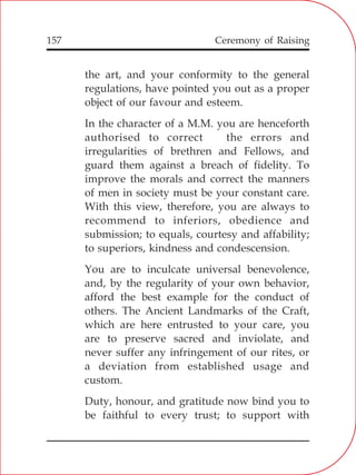 157
the art, and your conformity to the general
regulations, have pointed you out as a proper
object of our favour and esteem.
In the character of a M.M. you are henceforth
authorised to correct the errors and
irregularities of brethren and Fellows, and
guard them against a breach of fidelity. To
improve the morals and correct the manners
of men in society must be your constant care.
With this view, therefore, you are always to
recommend to inferiors, obedience and
submission; to equals, courtesy and affability;
to superiors, kindness and condescension.
You are to inculcate universal benevolence,
and, by the regularity of your own behavior,
afford the best example for the conduct of
others. The Ancient Landmarks of the Craft,
which are here entrusted to your care, you
are to preserve sacred and inviolate, and
never suffer any infringement of our rites, or
a deviation from established usage and
custom.
Duty, honour, and gratitude now bind you to
be faithful to every trust; to support with
Ceremony of Raising
 