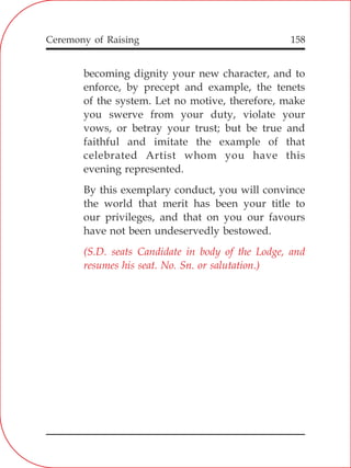 158
becoming dignity your new character, and to
enforce, by precept and example, the tenets
of the system. Let no motive, therefore, make
you swerve from your duty, violate your
vows, or betray your trust; but be true and
faithful and imitate the example of that
celebrated Artist whom you have this
evening represented.
By this exemplary conduct, you will convince
the world that merit has been your title to
our privileges, and that on you our favours
have not been undeservedly bestowed.
(S.D. seats Candidate in body of the Lodge, and
resumes his seat. No. Sn. or salutation.)
Ceremony of Raising
 