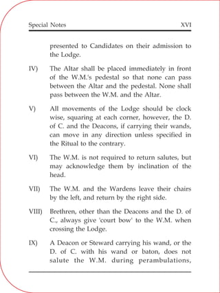XVI
presented to Candidates on their admission to
the Lodge.
IV) The Altar shall be placed immediately in front
of the W.M.'s pedestal so that none can pass
between the Altar and the pedestal. None shall
pass between the W.M. and the Altar.
V) All movements of the Lodge should be clock
wise, squaring at each corner, however, the D.
of C. and the Deacons, if carrying their wands,
can move in any direction unless specified in
the Ritual to the contrary.
VI) The W.M. is not required to return salutes, but
may acknowledge them by inclination of the
head.
VII) The W.M. and the Wardens leave their chairs
by the left, and return by the right side.
VIII) Brethren, other than the Deacons and the D. of
C., always give 'court bow' to the W.M. when
crossing the Lodge.
IX) A Deacon or Steward carrying his wand, or the
D. of C. with his wand or baton, does not
salute the W.M. during perambulations,
Special Notes
 