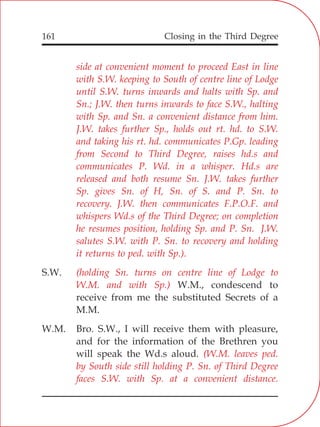 Closing in the Third Degree161
side at convenient moment to proceed East in line
with S.W. keeping to South of centre line of Lodge
until S.W. turns inwards and halts with Sp. and
Sn.; J.W. then turns inwards to face S.W., halting
with Sp. and Sn. a convenient distance from him.
J.W. takes further Sp., holds out rt. hd. to S.W.
and taking his rt. hd. communicates P.Gp. leading
from Second to Third Degree, raises hd.s and
communicates P. Wd. in a whisper. Hd.s are
released and both resume Sn. J.W. takes further
Sp. gives Sn. of H, Sn. of S. and P. Sn. to
recovery. J.W. then communicates F.P.O.F. and
whispers Wd.s of the Third Degree; on completion
he resumes position, holding Sp. and P. Sn. J.W.
salutes S.W. with P. Sn. to recovery and holding
it returns to ped. with Sp.).
(holding Sn. turns on centre line of Lodge to
W.M. and with Sp.)
(W.M. leaves ped.
by South side still holding P. Sn. of Third Degree
faces S.W. with Sp. at a convenient distance.
S.W.
W.M., condescend to
receive from me the substituted Secrets of a
M.M.
W.M. Bro. S.W., I will receive them with pleasure,
and for the information of the Brethren you
will speak the Wd.s aloud.
 