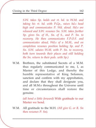 Closing in the Third Degree 162
S.W. takes Sp. holds out rt. hd. to W.M. and
taking his rt. hd. with P.Gp., raises hd.s head
high and communicates P. Wd. aloud. Hd.s are
released and S.W. resumes Sn. S.W. takes further
Sp. gives Sn. of H., Sn. of S., and P. Sn. to
recovery. He then communicates F.P.O.F. and
communicates aloud, Wd.s of a M.M., and on
completion resumes position holding Sp. and P.
Sn. S.W. salutes W.M. with P. Sn. to recovery,
both turn towards their places and still holding
the Sn. return to their peds. with Sp.)
(all bend a little forward) With gratitude to our
Master we bend.
(All give G. or R. Sn
then resumes P. Sn).
W.M. Brethren, the substituted Secrets of a M.M.
thus regularly communicated to me, I, as
Master of this Lodge, and thereby the
humble representative of King Solomon,
sanction and confirm with my approbation,
and declare that they shall designate you,
and all M.M.s throughout the Universe until
time or circumstances shall restore the
genuine.
W.M. All gratitude to the M.H.
 