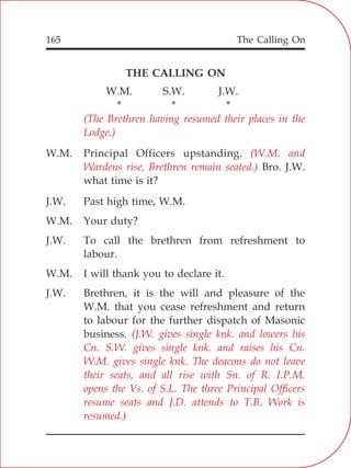 The Calling On165
THE CALLING ON
W.M. S.W. J.W.
* * *
W.M. Principal Officers upstanding.
Bro. J.W.
what time is it?
J.W. Past high time, W.M.
W.M. Your duty?
J.W. To call the brethren from refreshment to
labour.
W.M. I will thank you to declare it.
J.W. Brethren, it is the will and pleasure of the
W.M. that you cease refreshment and return
to labour for the further dispatch of Masonic
business.
(The Brethren having resumed their places in the
Lodge.)
(W.M. and
Wardens rise, Brethren remain seated.)
(J.W. gives single knk. and lowers his
Cn. S.W. gives single knk. and raises his Cn.
W.M. gives single knk. The deacons do not leave
their seats, and all rise with Sn. of R. I.P.M.
opens the Vs. of S.L. The three Principal Officers
resume seats and J.D. attends to T.B. Work is
resumed.)
 