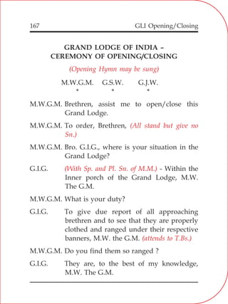 GLI Opening/Closing167
GRAND LODGE OF INDIA –
CEREMONY OF OPENING/CLOSING
M.W.G.M. G.S.W. G.J.W.
* * *
M.W.G.M. Brethren, assist me to open/close this
Grand Lodge.
M.W.G.M. To order, Brethren,
M.W.G.M. Bro. G.I.G., where is your situation in the
Grand Lodge?
G.I.G. - Within the
Inner porch of the Grand Lodge, M.W.
The G.M.
M.W.G.M. What is your duty?
G.I.G. To give due report of all approaching
brethren and to see that they are properly
clothed and ranged under their respective
banners, M.W. the G.M.
M.W.G.M. Do you find them so ranged ?
G.I.G. They are, to the best of my knowledge,
M.W. The G.M.
(Opening Hymn may be sung)
(All stand but give no
Sn.)
(With Sp. and Pl. Sn. of M.M.)
(attends to T.Bs.)
 