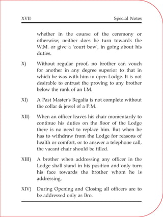 XVII
whether in the course of the ceremony or
otherwise; neither does he turn towards the
W.M. or give a 'court bow', in going about his
duties.
X) Without regular proof, no brother can vouch
for another in any degree superior to that in
which he was with him in open Lodge. It is not
desirable to entrust the proving to any brother
below the rank of an I.M.
XI) A Past Master's Regalia is not complete without
the collar & jewel of a P.M.
XII) When an officer leaves his chair momentarily to
continue his duties on the floor of the Lodge
there is no need to replace him. But when he
has to withdraw from the Lodge for reasons of
health or comfort, or to answer a telephone call,
the vacant chair should be filled.
XIII) A brother when addressing any officer in the
Lodge shall stand in his position and only turn
his face towards the brother whom he is
addressing.
XIV) During Opening and Closing all officers are to
be addressed only as Bro.
Special Notes
 