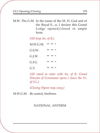 GLI Opening/Closing 170
M.W. The G.M. In the name of the M. H. God and of
the Royal S....n, I declare this Grand
Lodge opened/closed in ample
form.
M.W.G.M. ** ** *
G.S.W. ** ** *
G.J.W. ** ** *
G.I.G. ** ** *
G.T. ** ** *
M.W.G.M. Be seated, brethren.
NATIONAL ANTHEM
(All drop Sn. of R.)
(All stand to order with Sn. of R. Grand
Director of Ceremonies opens / closes the Vs.
of S.L.)
(Closing Hymn may sung.)
 
