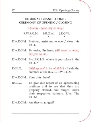 RGL Opening/Closing171
REGIONAL GRAND LODGE –
CEREMONY OF OPENING / CLOSING
R.W.R.G.M. S.R.G.W. J.R.G.W.
* * *
R.W.R.G.M. Brethren, assist me to open/ close this
R.G.L.
R.W.R.G.M. To order, Brethren,
R.W.R.G.M. Bro. R.G.I.G., where is your place in the
R.G.L.?
R.G.I.G. - Inside the
entrance of the R.G.L., R.W.R.G.M.
R.W.R.G.M. Your duty there?
R.G.I.G. To give due report of all approaching
brethren and to see that they are
properly clothed, and ranged under
their respective banners, R.W. The
R.G.M.
R.W.R.G.M. Are they so ranged?
(Opening Hymn may be sung)
(All stand so order,
but give no Sn.)
(With sp. and P. Sn. of M.M.)
 