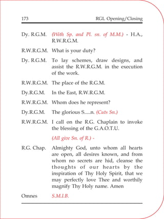 RGL Opening/Closing173
Dy. R.G.M. - H.A.,
R.W.R.G.M.
R.W.R.G.M. What is your duty?
Dy. R.G.M. To lay schemes, draw designs, and
assist the R.W.R.G.M. in the execution
of the work.
R.W.R.G.M. The place of the R.G.M.
Dy.R.G.M. In the East, R.W.R.G.M.
R.W.R.G.M. Whom does he represent?
Dy.R.G.M. The glorious S.....n.
R.W.R.G.M. I call on the R.G. Chaplain to invoke
the blessing of the G.A.O.T.U.
R.G. Chap. Almighty God, unto whom all hearts
are open, all desires known, and from
whom no secrets are hid, cleanse the
thoughts of our hearts by the
inspiration of Thy Holy Spirit, that we
may perfectly love Thee and worthily
magnify Thy Holy name. Amen
Omnes
(With Sp. and Pl. sn. of M.M.)
(Cuts Sn.)
(All give Sn. of R.) -
S.M.I.B.
 