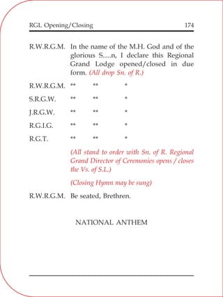 RGL Opening/Closing 174
R.W.R.G.M. In the name of the M.H. God and of the
glorious S.....n, I declare this Regional
Grand Lodge opened/closed in due
form.
R.W.R.G.M. ** ** *
S.R.G.W. ** ** *
J.R.G.W. ** ** *
R.G.I.G. ** ** *
R.G.T. ** ** *
R.W.R.G.M. Be seated, Brethren.
NATIONAL ANTHEM
(All drop Sn. of R.)
(All stand to order with Sn. of R. Regional
Grand Director of Ceremonies opens / closes
the Vs. of S.L.)
(Closing Hymn may be sung)
 