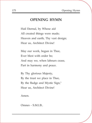 Opening Hymn175
OPENING HYMN
Hail Eternal, by Whose aid
All created things were made;
Heaven and earth, Thy vast design;
Hear us, Architect Divine!
May our work, begun in Thee,
Ever blest with order be;
And may we, when labours cease,
Part in harmony and peace.
By Thy glorious Majesty,
By the trust we place in Thee,
By the Badge and Mystic Sign,"
Hear us, Architect Divine!
Amen.
Omnes - S.M.I.B..
 