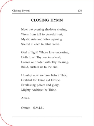 Closing Hymn 176
CLOSING HYMN
Now the evening shadows closing,
Worn from toil to peaceful rest,
Mystic Arts and Rites reposing
Sacred in each faithful breast.
God of light! Whose love unceasing,
Doth to all Thy works extend,
Crown our order with Thy blessing,
Build, sustain us to the end.
Humbly now we bow before Thee,
Grateful for Thine aid Divine,
Everlasting power and glory,
Mighty Architect be Thine.
Amen.
Omnes - S.M.I.B..
 