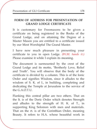 Presentation of GLI Certificate 178
FORM OF ADDRESS FOR PRESENTATION OF
GRAND LODGE CERTIFICATE
It is customary for Freemasons to be given a
certificate on being registered in the Books of the
Grand Lodge, and on attaining the Degree of a
Master Mason you are entitled to a certificate issued
by our Most Worshipful The Grand Master.
I have now much pleasure in presenting your
certificate to you in open Lodge.
Please examine it while I explain its meaning.
The document is surmounted by the crest of the
Grand Lodge and its motto, "Brotherly Love, Relief
and Truth". You will observe that the body of the
certificate is divided by a column. This is of the Ionic
Order and signifies Wisdom, since it alludes to the
wisdom of S. K. of I., in building, completing and
dedicating the Temple at Jerusalem to the service of
the G.A.O.T.U.
Flanking this central pillar are two others. That on
the lt. is of the Doric Order which denotes Strength
and alludes to the strength of H. K. of T., in
supporting King Solomon with men and materials.
That on the rt. is of the Corinthian Order, meaning
Beauty. It refers to H.A. whose beautiful work in
(W.M. hands it.)
 