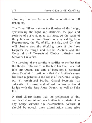 Presentation of GLI Certificate179
adorning the temple won the admiration of all
beholders.
The Three Pillars rest on the flooring of the Lodge,
symbolizing the light and darkness, the joys and
sorrows of our chequered existence. At the bases of
the pillars are the three Great Emblematical Lights in
Freemasonry, the Vs. of S.L., the Sq., and Cs. You
will observe also the Working tools of the three
Degrees; the rough and perfect Ashlars, and the
Celestial and Terrestrial Globes pointing out
Masonry Universal.
The wording of the certificate testifies to the fact that
the Brother referred to in the text has been received
into our Order. The date of initiation is recorded
Anno Domini. In testimony that the Brother's name
has been registered in the books of the Grand Lodge,
our V. Worshipful Brother Grand Secretary has
subscribed his name and affixed the seal of Grand
Lodge with the date Anno Domini as well as Saka
Era.
A final clause states that the possession of this
certificate does not entitle a Brother to admission into
any Lodge without due examination. Neither, it
should be noted, does examination alone give
 