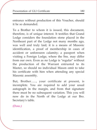 Presentation of GLI Certificate 180
entrance without production of this Voucher, should
it be so demanded.
To a Brother to whom it is issued, this document,
therefore, is of unique interest. It testifies that Grand
Lodge considers the foundation stone placed in the
Northeast part of the Lodge not many months ago,
was well and truly laid; it is a means of Masonic
identification, a proof of membership in cases of
accident or unforeseen calamity; a passport when
visiting a Foreign Lodge, where the Sns. may differ
from our own. Even as no Lodge is "regular" without
the production of the Warrant entrusted to its
Master, so should no individual Mason omit to take
his certificate with him when attending any special
Masonic assembly.
But, Brother......, your certificate at present, is
incomplete. You are required to add your usual
autograph in the margin, and from that signature
there must be no subsequent variation. This you will
now do in the North of the Lodge at our Bro.
Secretary's table.
(Done.)
 