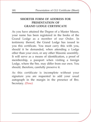 Presentation of GLI Certificate (Short)181
SHORTER FORM OF ADDRESS FOR
PRESENTATION OF
GRAND LODGE CERTIFICATE
As you have attained the Degree of a Master Mason,
your name has been registered in the books of the
Grand Lodge as a member of our Order. In
testimony thereof, the Grand Lodge has issued to
you this certificate. You must carry this with you,
should it be demanded, when attending a Lodge
other than your own, or any other Masonic assembly.
It will serve as a means of identification, a proof of
membership, a passport when visiting a foreign
Lodge, where the Sns. may differ from our own. You
should, therefore, carefully preserve it.
As this certificate is incomplete without your
signature you are requested to add your usual
autograph in the margin in the presence of Bro.
Secretary. (Done)
 