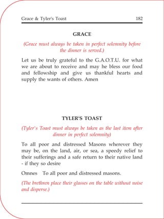 Grace & Tyler's Toast 182
GRACE
Let us be truly grateful to the G.A.O.T.U. for what
we are about to receive and may he bless our food
and fellowship and give us thankful hearts and
supply the wants of others. Amen
TYLER'S TOAST
To all poor and distressed Masons wherever they
may be, on the land, air, or sea, a speedy relief to
their sufferings and a safe return to their native land
- if they so desire
Omnes To all poor and distressed masons.
(Grace must always be taken in perfect solemnity before
the dinner is served.)
(Tyler's Toast must always be taken as the last item after
dinner in perfect solemnity)
(The brethren place their glasses on the table without noise
and disperse.)
 