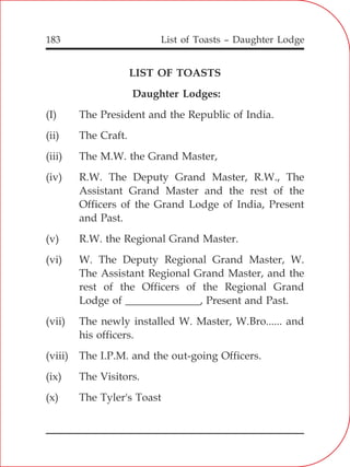 List of Toasts – Daughter Lodge183
LIST OF TOASTS
Daughter Lodges:
(I) The President and the Republic of India.
(ii) The Craft.
(iii) The M.W. the Grand Master,
(iv) R.W. The Deputy Grand Master, R.W., The
Assistant Grand Master and the rest of the
Officers of the Grand Lodge of India, Present
and Past.
(v) R.W. the Regional Grand Master.
(vi) W. The Deputy Regional Grand Master, W.
The Assistant Regional Grand Master, and the
rest of the Officers of the Regional Grand
Lodge of ______________, Present and Past.
(vii) The newly installed W. Master, W.Bro...... and
his officers.
(viii) The I.P.M. and the out-going Officers.
(ix) The Visitors.
(x) The Tyler's Toast
 