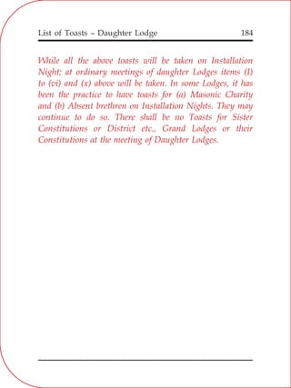 List of Toasts – Daughter Lodge 184
While all the above toasts will be taken on Installation
Night; at ordinary meetings of daughter Lodges items (I)
to (vi) and (x) above will be taken. In some Lodges, it has
been the practice to have toasts for (a) Masonic Charity
and (b) Absent brethren on Installation Nights. They may
continue to do so. There shall be no Toasts for Sister
Constitutions or District etc., Grand Lodges or their
Constitutions at the meeting of Daughter Lodges.
 