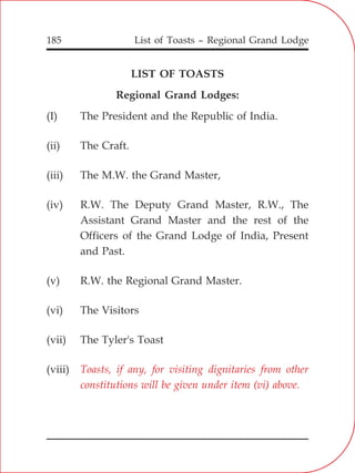 List of Toasts – Regional Grand Lodge185
LIST OF TOASTS
Regional Grand Lodges:
(I) The President and the Republic of India.
(ii) The Craft.
(iii) The M.W. the Grand Master,
(iv) R.W. The Deputy Grand Master, R.W., The
Assistant Grand Master and the rest of the
Officers of the Grand Lodge of India, Present
and Past.
(v) R.W. the Regional Grand Master.
(vi) The Visitors
(vii) The Tyler's Toast
(viii) Toasts, if any, for visiting dignitaries from other
constitutions will be given under item (vi) above.
 