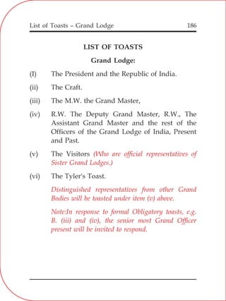 List of Toasts – Grand Lodge 186
LIST OF TOASTS
Grand Lodge:
(I) The President and the Republic of India.
(ii) The Craft.
(iii) The M.W. the Grand Master,
(iv) R.W. The Deputy Grand Master, R.W., The
Assistant Grand Master and the rest of the
Officers of the Grand Lodge of India, Present
and Past.
(v) The Visitors
(vi) The Tyler's Toast.
(Who are official representatives of
Sister Grand Lodges.)
Distinguished representatives from other Grand
Bodies will be toasted under item (v) above.
Note:In response to formal Obligatory toasts, e.g.
B. (iii) and (iv), the senior most Grand Officer
present will be invited to respond.
 