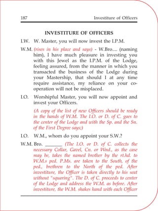 Investiture of Officers187
INVESTITURE OF OFFICERS
I.W. W. Master, you will now invest the I.P.M.
W.M. - W.Bro.... (naming
him), I have much pleasure in investing you
with this Jewel as the I.P.M. of the Lodge,
feeling assured, from the manner in which you
transacted the business of the Lodge during
your Mastership, that should I at any time
require assistance, my reliance on your co-
operation will not be misplaced.
I.O. Worshipful Master, you will now appoint and
invest your Officers.
I.O. W.M., whom do you appoint your S.W.?
W.M. Bro. _______
(rises in his place and says)
(A copy of the list of new Officers should be ready
in the hands of W.M. The I.O. or D. of C. goes to
the center of the Lodge and with the Sp. and the Sn.
of the First Degree says;)
(The I.O. or D. of C. collects the
necessary Collar, Gavel, Cn. or Wnd., as the case
may be, takes the named brother by the rt.hd. to
W.M.s ped. P.Ms. are taken to the South, of the
ped., brethren to the North of the ped. After
investiture, the Officer is taken directly to his seat
without "squaring". The D. of C. proceeds to center
of the Lodge and address the W.M. as before. After
investiture, the W.M. shakes hand with each Officer
 