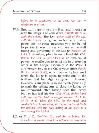 Investiture of Officers 188
before he is conducted to his seat. No. Sn. or
salutation is given.)
(invests the S.W.
with the collar). (takes hold of the Lvl.
with the lt.hd.),
(releases the
Lvl.),
(hands the Gvl. to the S.W.)
(hands
the Cn. to the S.W.),
(The W.M. shakes hand
with him by the rt.hd. in congratulation. The I. O.
or D. of C. takes the S.W. by the rt.hd. and
conducts him to his chair, no "squaring" and leads
the Brother who has been acting at the S.W. to a
seat among the P.M.s)
(Position, Sp., and Sn. as before. The
procedure is similar each time before enquiring with
W.M. Bro. ..... I appoint you my S.W. and invest you
with the insignia of your office
The Lvl.
being an emblem of equality,
points out the equal measures you are bound
to pursue in conjunction with me in the well
ruling and governing of the Lodge
I, therefore, place in your hand this Gvl.
as an emblem of
power, to enable you to assist me in preserving
order in the Lodge, especially in the West. I
also present to you the Cn. of your office
which you will place erect
when the lodge is open, to point out to the
brethren that the lodge is engaged in Masonic
business. Your place is in the West, your duty
to mark the setting sun, to close the Lodge by
my command, after having seen that every
brother has had his due
I.O. or D of C.
 