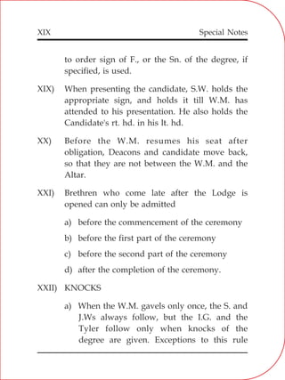 XIX
to order sign of F., or the Sn. of the degree, if
specified, is used.
XIX) When presenting the candidate, S.W. holds the
appropriate sign, and holds it till W.M. has
attended to his presentation. He also holds the
Candidate's rt. hd. in his lt. hd.
XX) Before the W.M. resumes his seat after
obligation, Deacons and candidate move back,
so that they are not between the W.M. and the
Altar.
XXI) Brethren who come late after the Lodge is
opened can only be admitted
a) before the commencement of the ceremony
b) before the first part of the ceremony
c) before the second part of the ceremony
d) after the completion of the ceremony.
XXII) KNOCKS
a) When the W.M. gavels only once, the S. and
J.Ws always follow, but the I.G. and the
Tyler follow only when knocks of the
degree are given. Exceptions to this rule
Special Notes
 