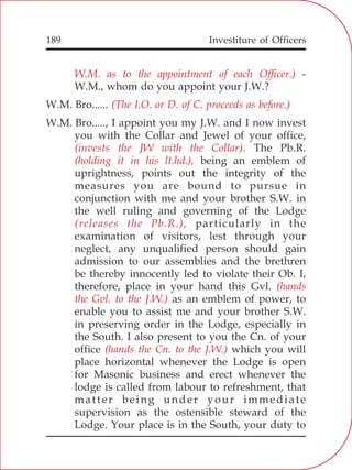 Investiture of Officers189
W.M. as to the appointment of each Officer.)
(The I.O. or D. of C. proceeds as before.)
(invests the JW with the Collar).
(holding it in his lt.hd.),
(releases the Pb.R.),
(hands
the Gvl. to the J.W.)
(hands the Cn. to the J.W.)
-
W.M., whom do you appoint your J.W.?
W.M. Bro......
W.M. Bro....., I appoint you my J.W. and I now invest
you with the Collar and Jewel of your office,
The Pb.R.
being an emblem of
uprightness, points out the integrity of the
measures you are bound to pursue in
conjunction with me and your brother S.W. in
the well ruling and governing of the Lodge
particularly in the
examination of visitors, lest through your
neglect, any unqualified person should gain
admission to our assemblies and the brethren
be thereby innocently led to violate their Ob. I,
therefore, place in your hand this Gvl.
as an emblem of power, to
enable you to assist me and your brother S.W.
in preserving order in the Lodge, especially in
the South. I also present to you the Cn. of your
office which you will
place horizontal whenever the Lodge is open
for Masonic business and erect whenever the
lodge is called from labour to refreshment, that
matter being under your immediate
supervision as the ostensible steward of the
Lodge. Your place is in the South, your duty to
 