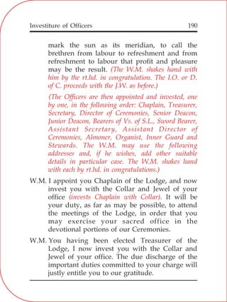 Investiture of Officers 190
mark the sun as its meridian, to call the
brethren from labour to refreshment and from
refreshment to labour that profit and pleasure
may be the result.
W.M. I appoint you Chaplain of the Lodge, and now
invest you with the Collar and Jewel of your
office It will be
your duty, as far as may be possible, to attend
the meetings of the Lodge, in order that you
may exercise your sacred office in the
devotional portions of our Ceremonies.
W.M. You having been elected Treasurer of the
Lodge, I now invest you with the Collar and
Jewel of your office. The due discharge of the
important duties committed to your charge will
justly entitle you to our gratitude.
(The W.M. shakes hand with
him by the rt.hd. in congratulation. The I.O. or D.
of C. proceeds with the J.W. as before.)
(The Officers are then appointed and invested, one
by one, in the following order: Chaplain, Treasurer,
Secretary, Director of Ceremonies, Senior Deacon,
Junior Deacon, Bearers of Vs. of S.L., Sword Bearer,
Assistant Secretary, Assistant Director of
Ceremonies, Almoner, Organist, Inner Guard and
Stewards. The W.M. may use the following
addresses and, if he wishes, add other suitable
details in particular case. The W.M. shakes hand
with each by rt.hd. in congratulations.)
(invests Chaplain with Collar).
 