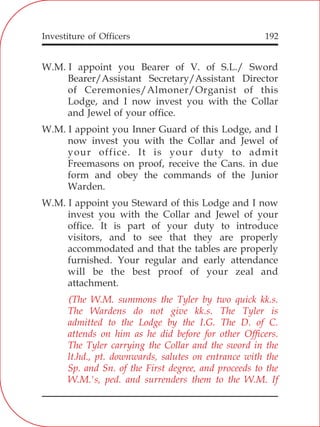 Investiture of Officers 192
W.M. I appoint you Bearer of V. of S.L./ Sword
Bearer/Assistant Secretary/Assistant Director
of Ceremonies/Almoner/Organist of this
Lodge, and I now invest you with the Collar
and Jewel of your office.
W.M. I appoint you Inner Guard of this Lodge, and I
now invest you with the Collar and Jewel of
your office. It is your duty to admit
Freemasons on proof, receive the Cans. in due
form and obey the commands of the Junior
Warden.
W.M. I appoint you Steward of this Lodge and I now
invest you with the Collar and Jewel of your
office. It is part of your duty to introduce
visitors, and to see that they are properly
accommodated and that the tables are properly
furnished. Your regular and early attendance
will be the best proof of your zeal and
attachment.
(The W.M. summons the Tyler by two quick kk.s.
The Wardens do not give kk.s. The Tyler is
admitted to the Lodge by the I.G. The D. of C.
attends on him as he did before for other Officers.
The Tyler carrying the Collar and the sword in the
lt.hd., pt. downwards, salutes on entrance with the
Sp. and Sn. of the First degree, and proceeds to the
W.M.'s, ped. and surrenders them to the W.M. If
 