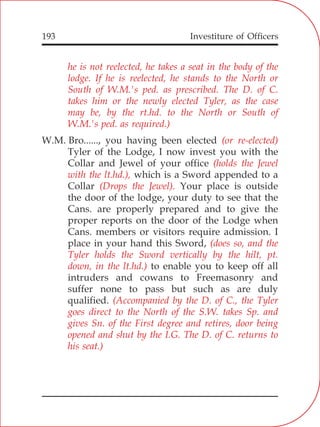 Investiture of Officers193
he is not reelected, he takes a seat in the body of the
lodge. If he is reelected, he stands to the North or
South of W.M.'s ped. as prescribed. The D. of C.
takes him or the newly elected Tyler, as the case
may be, by the rt.hd. to the North or South of
W.M.'s ped. as required.)
(or re-elected)
(holds the Jewel
with the lt.hd.),
(Drops the Jewel).
(does so, and the
Tyler holds the Sword vertically by the hilt, pt.
down, in the lt.hd.)
(Accompanied by the D. of C., the Tyler
goes direct to the North of the S.W. takes Sp. and
gives Sn. of the First degree and retires, door being
opened and shut by the I.G. The D. of C. returns to
his seat.)
W.M. Bro......, you having been elected
Tyler of the Lodge, I now invest you with the
Collar and Jewel of your office
which is a Sword appended to a
Collar Your place is outside
the door of the lodge, your duty to see that the
Cans. are properly prepared and to give the
proper reports on the door of the Lodge when
Cans. members or visitors require admission. I
place in your hand this Sword,
to enable you to keep off all
intruders and cowans to Freemasonry and
suffer none to pass but such as are duly
qualified.
 