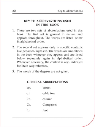225
KEY TO ABBREVIATIONS USED
IN THIS BOOK
1. There are two sets of abbreviations used in this
book. The first set is general in nature, and
appears throughout. The words are listed below
in alphabetical order.
2. The second set appears only in specific contexts,
like penalties, signs etc. The words are underlined
in the book wherever they appear, and are listed
below separately again in alphabetical order.
Wherever necessary, the context is also indicated
facilitate easy reference.
3. The words of the degrees are not given.
GENERAL ABBREVIATIONS
brt. breast
c.t. cable tow
Cn. column
Cs. Compasses
ft. foot
Key to Abbreviations
 