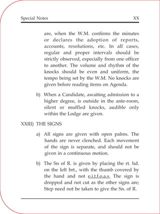 XX
are, when the W.M. confirms the minutes
or declares the adoption of reports,
accounts, resolutions, etc. In all cases,
regular and proper intervals should be
strictly observed, especially from one officer
to another. The volume and rhythm of the
knocks should be even and uniform, the
tempo being set by the W.M. No knocks are
given before reading items on Agenda.
b) When a Candidate, awaiting admission to a
higher degree, is outside in the ante-room,
silent or muffled knocks, audible only
within the Lodge are given.
XXIII) THE SIGNS
a) All signs are given with open palms. The
hands are never clenched. Each movement
of the sign is separate, and should not be
given in a continuous motion.
b) The Sn of R. is given by placing the rt. hd.
on the left brt., with the thumb covered by
the hand and not e.i.t.f.o.a.s. The sign is
dropped and not cut as the other signs are;
Step need not be taken to give the Sn. of R.
Special Notes
 