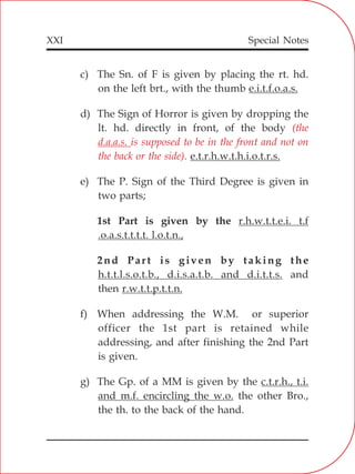 XXI
c) The Sn. of F is given by placing the rt. hd.
on the left brt., with the thumb e.i.t.f.o.a.s.
d) The Sign of Horror is given by dropping the
lt. hd. directly in front, of the body
e.t.r.h.w.t.h.i.o.t.r.s.
e) The P. Sign of the Third Degree is given in
two parts;
1st Part is given by the r.h.w.t.t.e.i. t.f
.o.a.s.t.t.t.t. l.o.t.n.,
2nd Part is given by taking the
h.t.t.l.s.o.t.b., d.i.s.a.t.b. and d.i.t.t.s. and
then r.w.t.t.p.t.t.n.
f) When addressing the W.M. or superior
officer the 1st part is retained while
addressing, and after finishing the 2nd Part
is given.
g) The Gp. of a MM is given by the c.t.r.h., t.i.
and m.f. encircling the w.o. the other Bro.,
the th. to the back of the hand.
(the
d.a.a.s. is supposed to be in the front and not on
the back or the side).
Special Notes
 