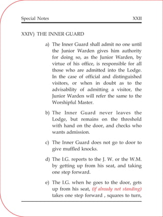 XXII
XXIV) THE INNER GUARD
a) The Inner Guard shall admit no one until
the Junior Warden gives him authority
for doing so, as the Junior Warden, by
virtue of his office, is responsible for all
those who are admitted into the Lodge.
In the case of official and distinguished
visitors, or when in doubt as to the
advisability of admitting a visitor, the
Junior Warden will refer the same to the
Worshipful Master.
b) The Inner Guard never leaves the
Lodge, but remains on the threshold
with hand on the door, and checks who
wants admission.
c) The Inner Guard does not go to door to
give muffled knocks.
d) The I.G. reports to the J. W. or the W.M.
by getting up from his seat, and taking
one step forward.
e) The I.G. when he goes to the door, gets
up from his seat,
takes one step forward , squares to turn,
(if already not standing)
Special Notes
 