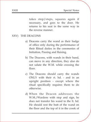 XXIII
takes step/steps, squares again if
necessary, and goes to the door. He
returns to his seat in the same way in
the reverse manner.
XXV) THE DEACONS
a) Deacons carry the wand as their badge
of office only during the performance of
their Ritual duties in the ceremonies of
Initiation, Passing and Raising.
b) The Deacons, with wands in their hand,
can move in any direction, they also do
not salute the W.M. while crossing the
floor.
c) The Deacons should carry the wands
ONLY with their rt. hd. - and in an
upright position - except where the
ritual specifically requires them to do
otherwise.
d) When the Deacon addresses the
W.M./Wardens with step and sign, he
does not transfer his wand to the lt. hd.
He should rest the butt of the wand on
the floor and the top of it in the crook of
Special Notes
 