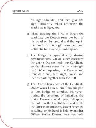 XXIV
his right shoulder, and then give the
sign. Similarly when restoring the
candidate to light, and
e) when assisting the S.W. to invest the
candidate the Deacon rests the butt of
his wand on the ground and the top in
the crook of his right shoulder, and
unties the hd.wk./helps untie apron.
f) The Lodge is squared only during
perambulations. On all other occasions
the acting Deacon leads the Candidate
by the shortest route (i.e. in a straight
line). When squaring, the Deacon and
Candidate halt, turn right, pause, and
then step off together with the lt. ft.
g) The Deacon takes hold of the Candidate
ONLY when he leads him from one part
of the Lodge to another. However,
during the ceremony of Initiation, the
Junior Deacon should never relinquish
his hold on the Candidate's hand while
the latter is in darkness, except when he
is k...ling, or his hand is held by another
Officer. Senior Deacon does not hold
Special Notes
 