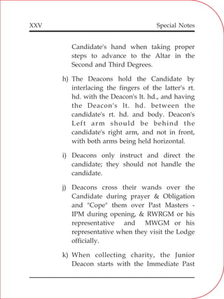 XXV
Candidate's hand when taking proper
steps to advance to the Altar in the
Second and Third Degrees.
h) The Deacons hold the Candidate by
interlacing the fingers of the latter's rt.
hd. with the Deacon's lt. hd., and having
the Deacon's lt. hd. between the
candidate's rt. hd. and body. Deacon's
Left arm should be behind the
candidate's right arm, and not in front,
with both arms being held horizontal.
i) Deacons only instruct and direct the
candidate; they should not handle the
candidate.
j) Deacons cross their wands over the
Candidate during prayer & Obligation
and "Cope" them over Past Masters -
IPM during opening, & RWRGM or his
representative and MWGM or his
representative when they visit the Lodge
officially.
k) When collecting charity, the Junior
Deacon starts with the Immediate Past
Special Notes
 