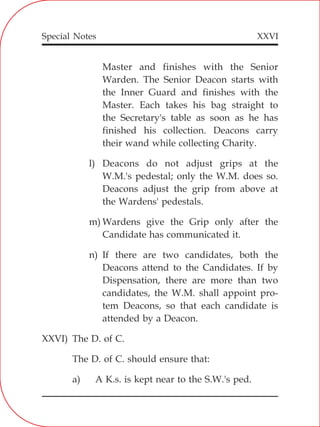 XXVI
Master and finishes with the Senior
Warden. The Senior Deacon starts with
the Inner Guard and finishes with the
Master. Each takes his bag straight to
the Secretary's table as soon as he has
finished his collection. Deacons carry
their wand while collecting Charity.
l) Deacons do not adjust grips at the
W.M.'s pedestal; only the W.M. does so.
Deacons adjust the grip from above at
the Wardens' pedestals.
m) Wardens give the Grip only after the
Candidate has communicated it.
n) If there are two candidates, both the
Deacons attend to the Candidates. If by
Dispensation, there are more than two
candidates, the W.M. shall appoint pro-
tem Deacons, so that each candidate is
attended by a Deacon.
XXVI) The D. of C.
The D. of C. should ensure that:
a) A K.s. is kept near to the S.W.'s ped.
Special Notes
 