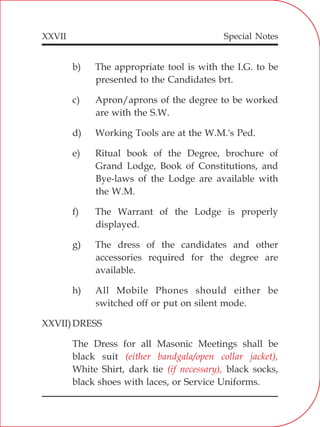 XXVII
b) The appropriate tool is with the I.G. to be
presented to the Candidates brt.
c) Apron/aprons of the degree to be worked
are with the S.W.
d) Working Tools are at the W.M.'s Ped.
e) Ritual book of the Degree, brochure of
Grand Lodge, Book of Constitutions, and
Bye-laws of the Lodge are available with
the W.M.
f) The Warrant of the Lodge is properly
displayed.
g) The dress of the candidates and other
accessories required for the degree are
available.
h) All Mobile Phones should either be
switched off or put on silent mode.
XXVII)DRESS
The Dress for all Masonic Meetings shall be
black suit
White Shirt, dark tie black socks,
black shoes with laces, or Service Uniforms.
(either bandgala/open collar jacket),
(if necessary),
Special Notes
 