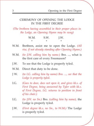 Opening in the First Degree3
CEREMONY OF OPENING THE LODGE
IN THE FIRST DEGREE
W.M. S.W. J.W.
* * *
W.M. Brethren, assist me to open the Lodge.
W.M. Bro. ..., what is
the first care of every Freemason?
J.W. To see that the Lodge is properly tyled.
W.M. Direct that duty to be done.
J W.
I.G.
I.G. Bro. the
Lodge is properly tyled.
J.W. The Lodge
is properly tyled.
(The brethren having assembled in their proper places in
the Lodge, an Opening Hymn may be sung)
(All
rise, if not already standing after Opening Hymn.)
(to J.W. calling him by name.)
(to I.G. calling him by name) Bro. ..., see that the
Lodge is properly tyled.
(Goes to door, does not open it, and gives kk.s. of
First Degree, being answered by Tyler with kk.s.
of First Degree, I.G. returns to position in front
of his chair.)
(to J.W. no Sn.) (calling him by name),
(First degree kk.s, no Sn., to W.M.)
 