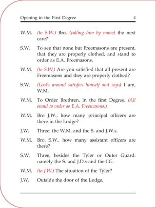 Opening in the First Degree 4
W.M. Bro. the next
care?
S.W. To see that none but Freemasons are present,
that they are properly clothed, and stand to
order as E.A. Freemasons.
W.M. Are you satisfied that all present are
Freemasons and they are properly clothed?
S.W. I am,
W.M.
W.M. To Order Brethren, in the first Degree.
W.M. Bro J.W., how many principal officers are
there in the Lodge?
J.W. Three: the W.M. and the S. and J.W.s.
W.M. Bro. S.W., how many assistant officers are
there?
S.W. Three, besides the Tyler or Outer Guard:
namely the S. and J.D.s and the I.G.
W.M. The situation of the Tyler?
J.W. Outside the door of the Lodge.
(to S.W.) (calling him by name)
(to S.W.)
(Looks around satisfies himself and says)
(All
stand to order as E.A. Freemasons.)
(to J.W.)
 