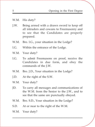 Opening in the First Degree5
W.M. His duty?
J.W. Being armed with a drawn sword to keep off
all intruders and cowans to Freemasonry and
to see that the Candidates are properly
prepared.
W.M. Bro. I.G., your situation in the Lodge?
I.G. Within the entrance of the Lodge.
W.M. Your duty?
I.G. To admit Freemasons on proof, receive the
Candidates in due form, and obey the
commands of the J.W.
W.M. Bro. J.D., Your situation in the Lodge?
J.D. At the right of the S.W.
W.M. Your duty?
JD. To carry all messages and communications of
the W.M. from the Senior to the J.W., and to
see that the same are punctually obeyed.
W.M. Bro. S.D., Your situation in the Lodge?
S.D. At or near to the right of the W.M.
W.M. Your duty?
 
