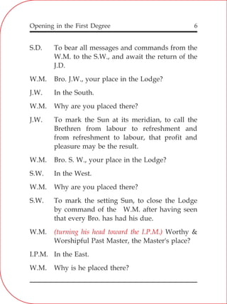 Opening in the First Degree 6
S.D. To bear all messages and commands from the
W.M. to the S.W., and await the return of the
J.D.
W.M. Bro. J.W., your place in the Lodge?
J.W. In the South.
W.M. Why are you placed there?
J.W. To mark the Sun at its meridian, to call the
Brethren from labour to refreshment and
from refreshment to labour, that profit and
pleasure may be the result.
W.M. Bro. S. W., your place in the Lodge?
S.W. In the West.
W.M. Why are you placed there?
S.W. To mark the setting Sun, to close the Lodge
by command of the W.M. after having seen
that every Bro. has had his due.
W.M. Worthy &
Worshipful Past Master, the Master's place?
I.P.M. In the East.
W.M. Why is he placed there?
(turning his head toward the I.P.M.)
 