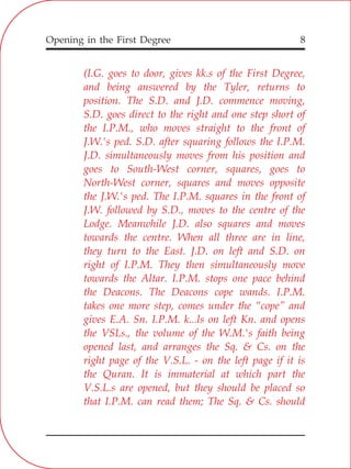 Opening in the First Degree 8
(I.G. goes to door, gives kk.s of the First Degree,
and being answered by the Tyler, returns to
position. The S.D. and J.D. commence moving,
S.D. goes direct to the right and one step short of
the I.P.M., who moves straight to the front of
J.W.'s ped. S.D. after squaring follows the I.P.M.
J.D. simultaneously moves from his position and
goes to South-West corner, squares, goes to
North-West corner, squares and moves opposite
the J.W.'s ped. The I.P.M. squares in the front of
J.W. followed by S.D., moves to the centre of the
Lodge. Meanwhile J.D. also squares and moves
towards the centre. When all three are in line,
they turn to the East. J.D. on left and S.D. on
right of I.P.M. They then simultaneously move
towards the Altar. I.P.M. stops one pace behind
the Deacons. The Deacons cope wands. I.P.M.
takes one more step, comes under the “cope” and
gives E.A. Sn. I.P.M. k...ls on left Kn. and opens
the VSLs., the volume of the W.M.'s faith being
opened last, and arranges the Sq. & Cs. on the
right page of the V.S.L. - on the left page if it is
the Quran. It is immaterial at which part the
V.S.L.s are opened, but they should be placed so
that I.P.M. can read them; The Sq. & Cs. should
 