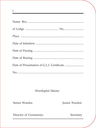 I
Name Bro................................................................................
of Lodge ............................................... No............................
Place ........................................................................................
Date of Initiation ...................................................................
Date of Passing ......................................................................
Date of Raising ......................................................................
Date of Presentation of G.L.I. Certificate ..........................
No....................................................................................
Worshipful Master
Senior Warden
Director of Ceremonies
Junior Warden
Secretary
 