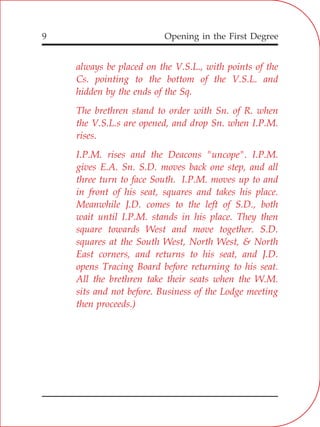 Opening in the First Degree9
always be placed on the V.S.L., with points of the
Cs. pointing to the bottom of the V.S.L. and
hidden by the ends of the Sq.
The brethren stand to order with Sn. of R. when
the V.S.L.s are opened, and drop Sn. when I.P.M.
rises.
I.P.M. rises and the Deacons "uncope". I.P.M.
gives E.A. Sn. S.D. moves back one step, and all
three turn to face South. I.P.M. moves up to and
in front of his seat, squares and takes his place.
Meanwhile J.D. comes to the left of S.D., both
wait until I.P.M. stands in his place. They then
square towards West and move together. S.D.
squares at the South West, North West, & North
East corners, and returns to his seat, and J.D.
opens Tracing Board before returning to his seat.
All the brethren take their seats when the W.M.
sits and not before. Business of the Lodge meeting
then proceeds.)
 