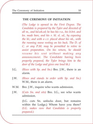 The Ceremony of Initiation 10
THE CEREMONY OF INITIATION
I.G. Bro. J.W., there is an
alarm.
J.W.
W.M., there is an alarm.
W.M. Bro. J.W., inquire who wants admission.
J.W. Bro. I.G., see who wants
admission.
(I.G. cuts Sn. unlocks door, but remains
within the Lodge,) Whom have you there?
(The Lodge is opened in the First Degree. The
Candidate is prepared by the Tyler and divested of
all m., and hd.wk.ed; he has his r.a., his lt.brt. and
kn. made bare, and his r. hl. sl. sd., by exposing
the hl.; and with a c.t. placed about his nk., with
the running noose resting on his back. The D. of
C. or any P.M. may be permitted to retire to
assist preparation. On his return, he should
resume his seat without making any
announcement. The Candidate having been
properly prepared, the Tyler brings him to the
door of the Lodge and gives one loud kk.)
(Rises with Sp. and Sn.)
(Rises and stands to order with Sp. and Sn.)
(Cuts Sn. and sits)
(I.G. makes sure that Candidate is properly
prepared.)
 